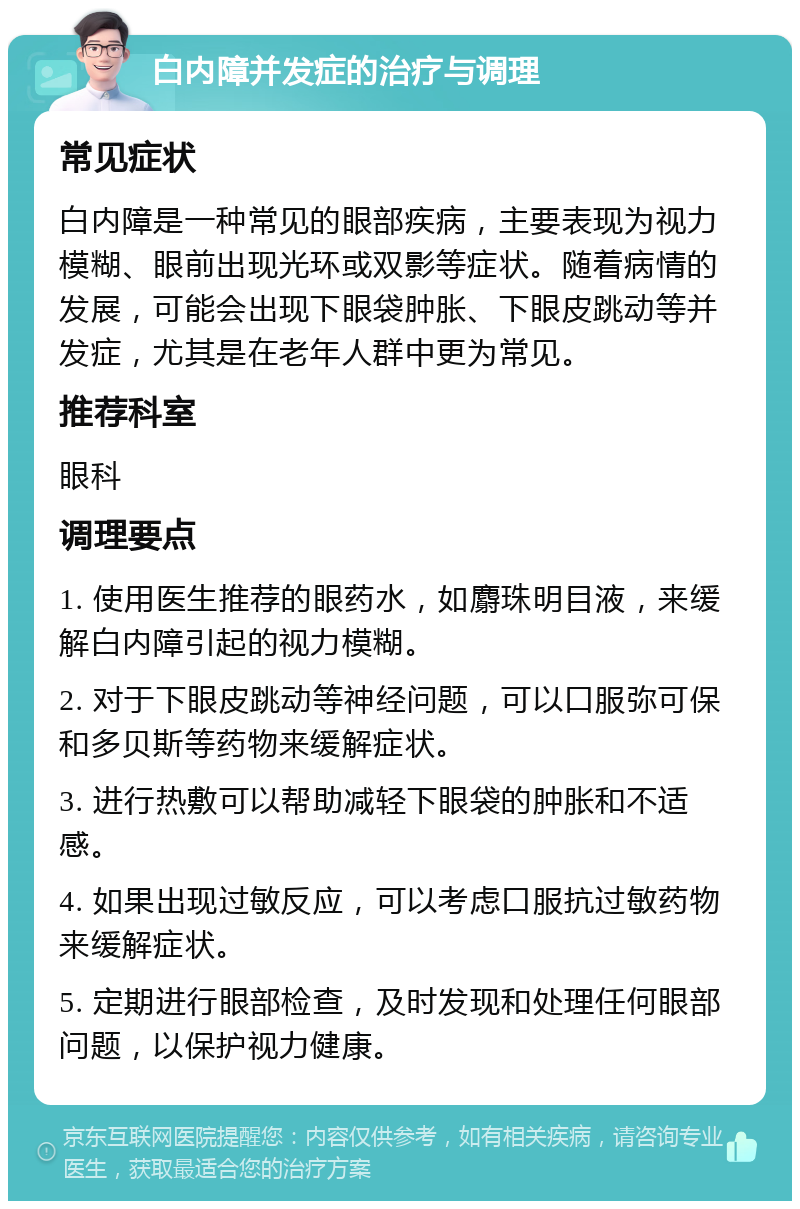 白内障并发症的治疗与调理 常见症状 白内障是一种常见的眼部疾病，主要表现为视力模糊、眼前出现光环或双影等症状。随着病情的发展，可能会出现下眼袋肿胀、下眼皮跳动等并发症，尤其是在老年人群中更为常见。 推荐科室 眼科 调理要点 1. 使用医生推荐的眼药水，如麝珠明目液，来缓解白内障引起的视力模糊。 2. 对于下眼皮跳动等神经问题，可以口服弥可保和多贝斯等药物来缓解症状。 3. 进行热敷可以帮助减轻下眼袋的肿胀和不适感。 4. 如果出现过敏反应，可以考虑口服抗过敏药物来缓解症状。 5. 定期进行眼部检查，及时发现和处理任何眼部问题，以保护视力健康。