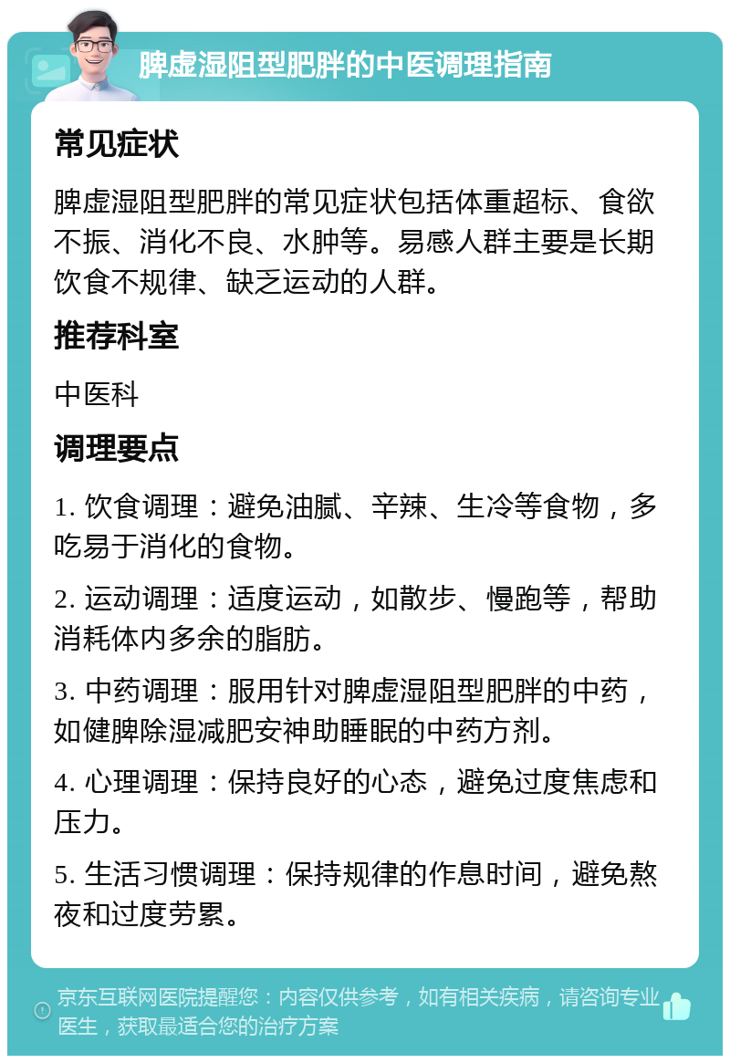 脾虚湿阻型肥胖的中医调理指南 常见症状 脾虚湿阻型肥胖的常见症状包括体重超标、食欲不振、消化不良、水肿等。易感人群主要是长期饮食不规律、缺乏运动的人群。 推荐科室 中医科 调理要点 1. 饮食调理：避免油腻、辛辣、生冷等食物，多吃易于消化的食物。 2. 运动调理：适度运动，如散步、慢跑等，帮助消耗体内多余的脂肪。 3. 中药调理：服用针对脾虚湿阻型肥胖的中药，如健脾除湿减肥安神助睡眠的中药方剂。 4. 心理调理：保持良好的心态，避免过度焦虑和压力。 5. 生活习惯调理：保持规律的作息时间，避免熬夜和过度劳累。