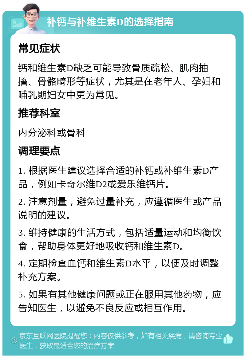 补钙与补维生素D的选择指南 常见症状 钙和维生素D缺乏可能导致骨质疏松、肌肉抽搐、骨骼畸形等症状，尤其是在老年人、孕妇和哺乳期妇女中更为常见。 推荐科室 内分泌科或骨科 调理要点 1. 根据医生建议选择合适的补钙或补维生素D产品，例如卡奇尔维D2或爱乐维钙片。 2. 注意剂量，避免过量补充，应遵循医生或产品说明的建议。 3. 维持健康的生活方式，包括适量运动和均衡饮食，帮助身体更好地吸收钙和维生素D。 4. 定期检查血钙和维生素D水平，以便及时调整补充方案。 5. 如果有其他健康问题或正在服用其他药物，应告知医生，以避免不良反应或相互作用。