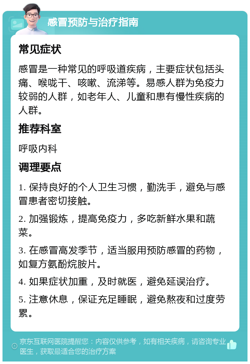 感冒预防与治疗指南 常见症状 感冒是一种常见的呼吸道疾病，主要症状包括头痛、喉咙干、咳嗽、流涕等。易感人群为免疫力较弱的人群，如老年人、儿童和患有慢性疾病的人群。 推荐科室 呼吸内科 调理要点 1. 保持良好的个人卫生习惯，勤洗手，避免与感冒患者密切接触。 2. 加强锻炼，提高免疫力，多吃新鲜水果和蔬菜。 3. 在感冒高发季节，适当服用预防感冒的药物，如复方氨酚烷胺片。 4. 如果症状加重，及时就医，避免延误治疗。 5. 注意休息，保证充足睡眠，避免熬夜和过度劳累。