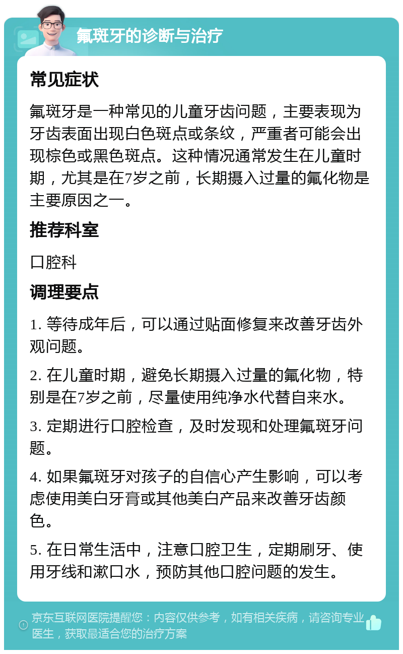 氟斑牙的诊断与治疗 常见症状 氟斑牙是一种常见的儿童牙齿问题，主要表现为牙齿表面出现白色斑点或条纹，严重者可能会出现棕色或黑色斑点。这种情况通常发生在儿童时期，尤其是在7岁之前，长期摄入过量的氟化物是主要原因之一。 推荐科室 口腔科 调理要点 1. 等待成年后，可以通过贴面修复来改善牙齿外观问题。 2. 在儿童时期，避免长期摄入过量的氟化物，特别是在7岁之前，尽量使用纯净水代替自来水。 3. 定期进行口腔检查，及时发现和处理氟斑牙问题。 4. 如果氟斑牙对孩子的自信心产生影响，可以考虑使用美白牙膏或其他美白产品来改善牙齿颜色。 5. 在日常生活中，注意口腔卫生，定期刷牙、使用牙线和漱口水，预防其他口腔问题的发生。