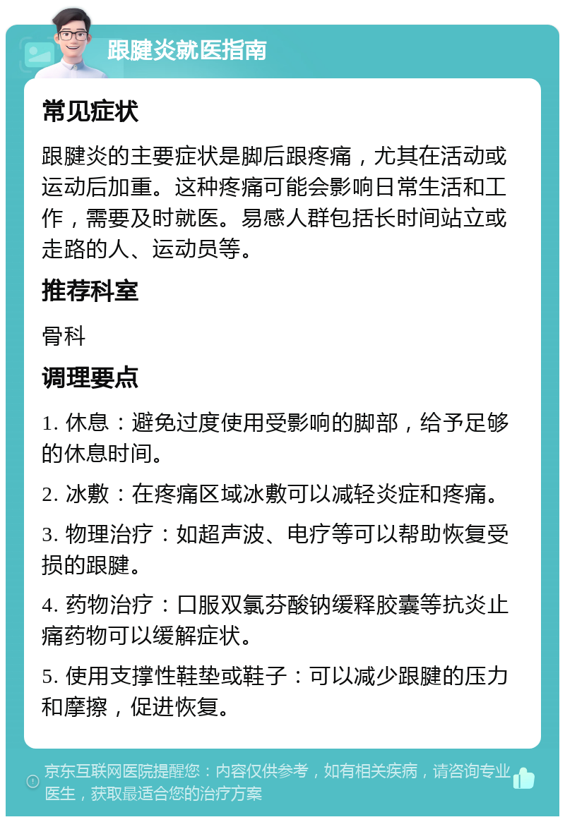 跟腱炎就医指南 常见症状 跟腱炎的主要症状是脚后跟疼痛，尤其在活动或运动后加重。这种疼痛可能会影响日常生活和工作，需要及时就医。易感人群包括长时间站立或走路的人、运动员等。 推荐科室 骨科 调理要点 1. 休息：避免过度使用受影响的脚部，给予足够的休息时间。 2. 冰敷：在疼痛区域冰敷可以减轻炎症和疼痛。 3. 物理治疗：如超声波、电疗等可以帮助恢复受损的跟腱。 4. 药物治疗：口服双氯芬酸钠缓释胶囊等抗炎止痛药物可以缓解症状。 5. 使用支撑性鞋垫或鞋子：可以减少跟腱的压力和摩擦，促进恢复。