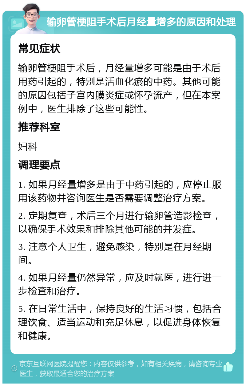 输卵管梗阻手术后月经量增多的原因和处理 常见症状 输卵管梗阻手术后，月经量增多可能是由于术后用药引起的，特别是活血化瘀的中药。其他可能的原因包括子宫内膜炎症或怀孕流产，但在本案例中，医生排除了这些可能性。 推荐科室 妇科 调理要点 1. 如果月经量增多是由于中药引起的，应停止服用该药物并咨询医生是否需要调整治疗方案。 2. 定期复查，术后三个月进行输卵管造影检查，以确保手术效果和排除其他可能的并发症。 3. 注意个人卫生，避免感染，特别是在月经期间。 4. 如果月经量仍然异常，应及时就医，进行进一步检查和治疗。 5. 在日常生活中，保持良好的生活习惯，包括合理饮食、适当运动和充足休息，以促进身体恢复和健康。