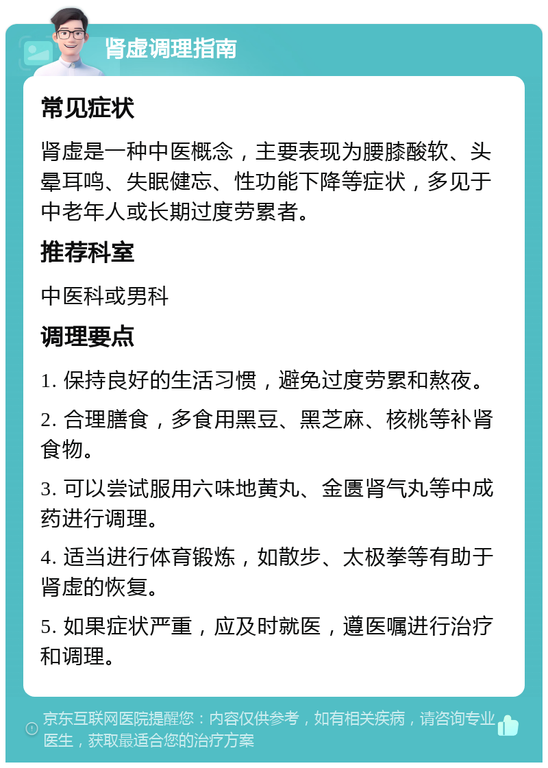 肾虚调理指南 常见症状 肾虚是一种中医概念，主要表现为腰膝酸软、头晕耳鸣、失眠健忘、性功能下降等症状，多见于中老年人或长期过度劳累者。 推荐科室 中医科或男科 调理要点 1. 保持良好的生活习惯，避免过度劳累和熬夜。 2. 合理膳食，多食用黑豆、黑芝麻、核桃等补肾食物。 3. 可以尝试服用六味地黄丸、金匮肾气丸等中成药进行调理。 4. 适当进行体育锻炼，如散步、太极拳等有助于肾虚的恢复。 5. 如果症状严重，应及时就医，遵医嘱进行治疗和调理。