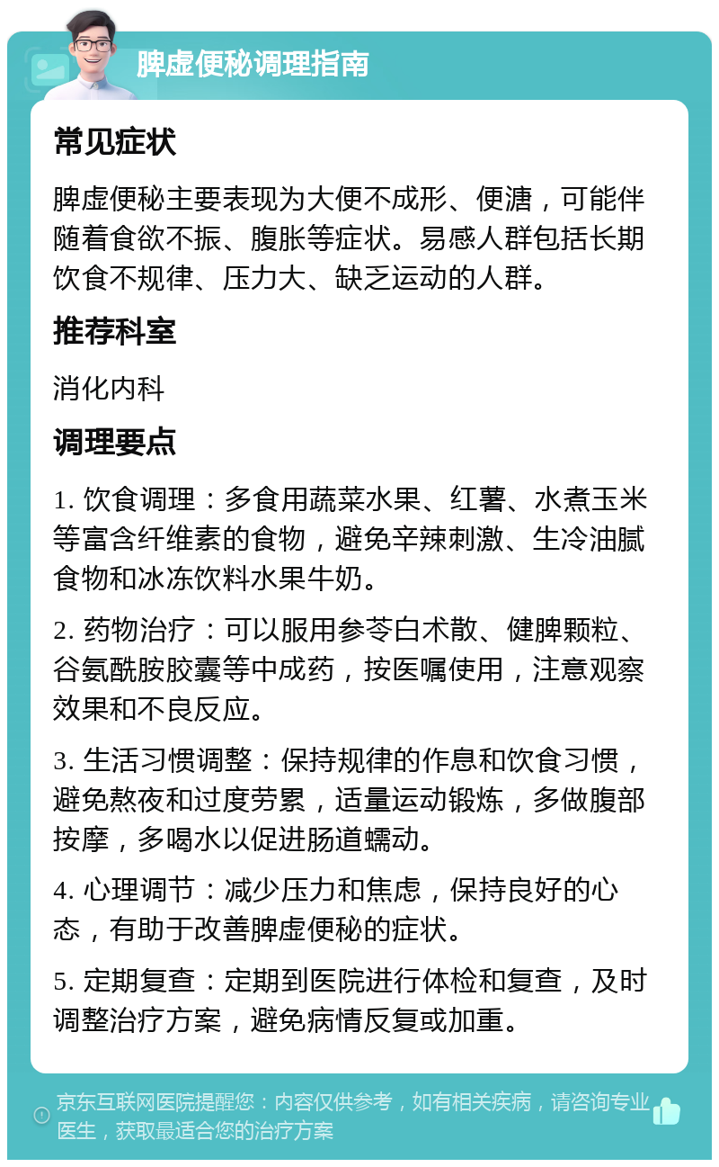 脾虚便秘调理指南 常见症状 脾虚便秘主要表现为大便不成形、便溏，可能伴随着食欲不振、腹胀等症状。易感人群包括长期饮食不规律、压力大、缺乏运动的人群。 推荐科室 消化内科 调理要点 1. 饮食调理：多食用蔬菜水果、红薯、水煮玉米等富含纤维素的食物，避免辛辣刺激、生冷油腻食物和冰冻饮料水果牛奶。 2. 药物治疗：可以服用参苓白术散、健脾颗粒、谷氨酰胺胶囊等中成药，按医嘱使用，注意观察效果和不良反应。 3. 生活习惯调整：保持规律的作息和饮食习惯，避免熬夜和过度劳累，适量运动锻炼，多做腹部按摩，多喝水以促进肠道蠕动。 4. 心理调节：减少压力和焦虑，保持良好的心态，有助于改善脾虚便秘的症状。 5. 定期复查：定期到医院进行体检和复查，及时调整治疗方案，避免病情反复或加重。