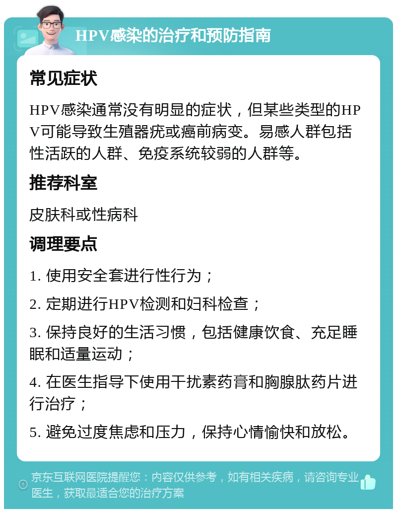 HPV感染的治疗和预防指南 常见症状 HPV感染通常没有明显的症状，但某些类型的HPV可能导致生殖器疣或癌前病变。易感人群包括性活跃的人群、免疫系统较弱的人群等。 推荐科室 皮肤科或性病科 调理要点 1. 使用安全套进行性行为； 2. 定期进行HPV检测和妇科检查； 3. 保持良好的生活习惯，包括健康饮食、充足睡眠和适量运动； 4. 在医生指导下使用干扰素药膏和胸腺肽药片进行治疗； 5. 避免过度焦虑和压力，保持心情愉快和放松。