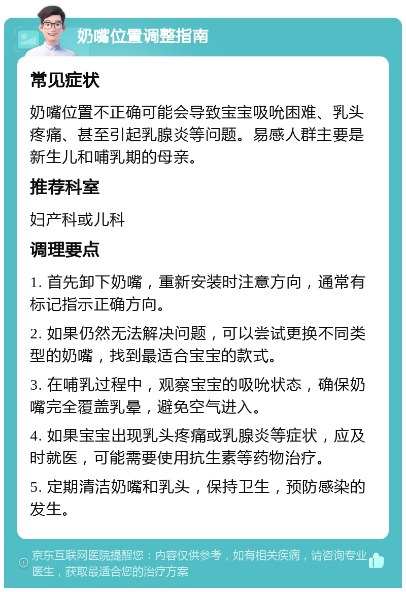 奶嘴位置调整指南 常见症状 奶嘴位置不正确可能会导致宝宝吸吮困难、乳头疼痛、甚至引起乳腺炎等问题。易感人群主要是新生儿和哺乳期的母亲。 推荐科室 妇产科或儿科 调理要点 1. 首先卸下奶嘴，重新安装时注意方向，通常有标记指示正确方向。 2. 如果仍然无法解决问题，可以尝试更换不同类型的奶嘴，找到最适合宝宝的款式。 3. 在哺乳过程中，观察宝宝的吸吮状态，确保奶嘴完全覆盖乳晕，避免空气进入。 4. 如果宝宝出现乳头疼痛或乳腺炎等症状，应及时就医，可能需要使用抗生素等药物治疗。 5. 定期清洁奶嘴和乳头，保持卫生，预防感染的发生。