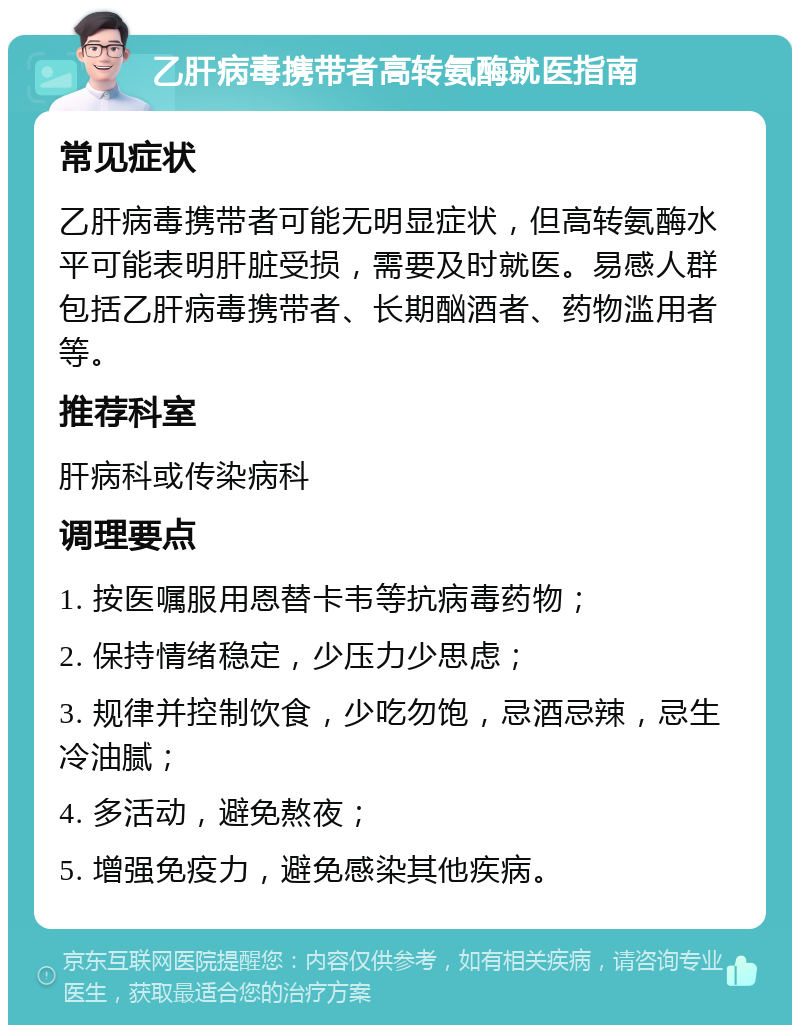 乙肝病毒携带者高转氨酶就医指南 常见症状 乙肝病毒携带者可能无明显症状，但高转氨酶水平可能表明肝脏受损，需要及时就医。易感人群包括乙肝病毒携带者、长期酗酒者、药物滥用者等。 推荐科室 肝病科或传染病科 调理要点 1. 按医嘱服用恩替卡韦等抗病毒药物； 2. 保持情绪稳定，少压力少思虑； 3. 规律并控制饮食，少吃勿饱，忌酒忌辣，忌生冷油腻； 4. 多活动，避免熬夜； 5. 增强免疫力，避免感染其他疾病。