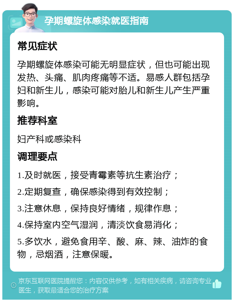 孕期螺旋体感染就医指南 常见症状 孕期螺旋体感染可能无明显症状，但也可能出现发热、头痛、肌肉疼痛等不适。易感人群包括孕妇和新生儿，感染可能对胎儿和新生儿产生严重影响。 推荐科室 妇产科或感染科 调理要点 1.及时就医，接受青霉素等抗生素治疗； 2.定期复查，确保感染得到有效控制； 3.注意休息，保持良好情绪，规律作息； 4.保持室内空气湿润，清淡饮食易消化； 5.多饮水，避免食用辛、酸、麻、辣、油炸的食物，忌烟酒，注意保暖。