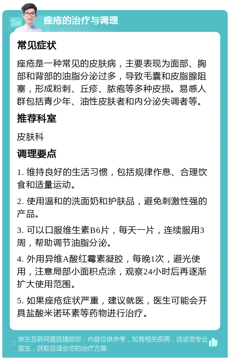 痤疮的治疗与调理 常见症状 痤疮是一种常见的皮肤病，主要表现为面部、胸部和背部的油脂分泌过多，导致毛囊和皮脂腺阻塞，形成粉刺、丘疹、脓疱等多种皮损。易感人群包括青少年、油性皮肤者和内分泌失调者等。 推荐科室 皮肤科 调理要点 1. 维持良好的生活习惯，包括规律作息、合理饮食和适量运动。 2. 使用温和的洗面奶和护肤品，避免刺激性强的产品。 3. 可以口服维生素B6片，每天一片，连续服用3周，帮助调节油脂分泌。 4. 外用异维A酸红霉素凝胶，每晚1次，避光使用，注意局部小面积点涂，观察24小时后再逐渐扩大使用范围。 5. 如果痤疮症状严重，建议就医，医生可能会开具盐酸米诺环素等药物进行治疗。