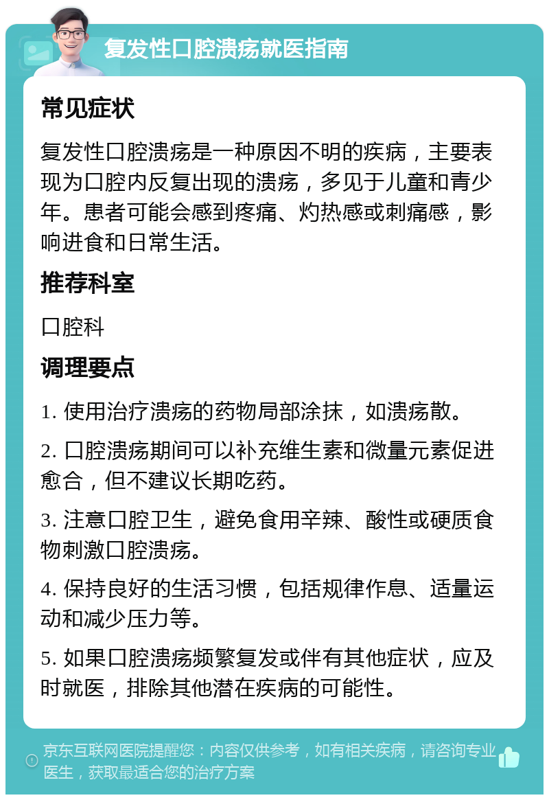 复发性口腔溃疡就医指南 常见症状 复发性口腔溃疡是一种原因不明的疾病，主要表现为口腔内反复出现的溃疡，多见于儿童和青少年。患者可能会感到疼痛、灼热感或刺痛感，影响进食和日常生活。 推荐科室 口腔科 调理要点 1. 使用治疗溃疡的药物局部涂抹，如溃疡散。 2. 口腔溃疡期间可以补充维生素和微量元素促进愈合，但不建议长期吃药。 3. 注意口腔卫生，避免食用辛辣、酸性或硬质食物刺激口腔溃疡。 4. 保持良好的生活习惯，包括规律作息、适量运动和减少压力等。 5. 如果口腔溃疡频繁复发或伴有其他症状，应及时就医，排除其他潜在疾病的可能性。