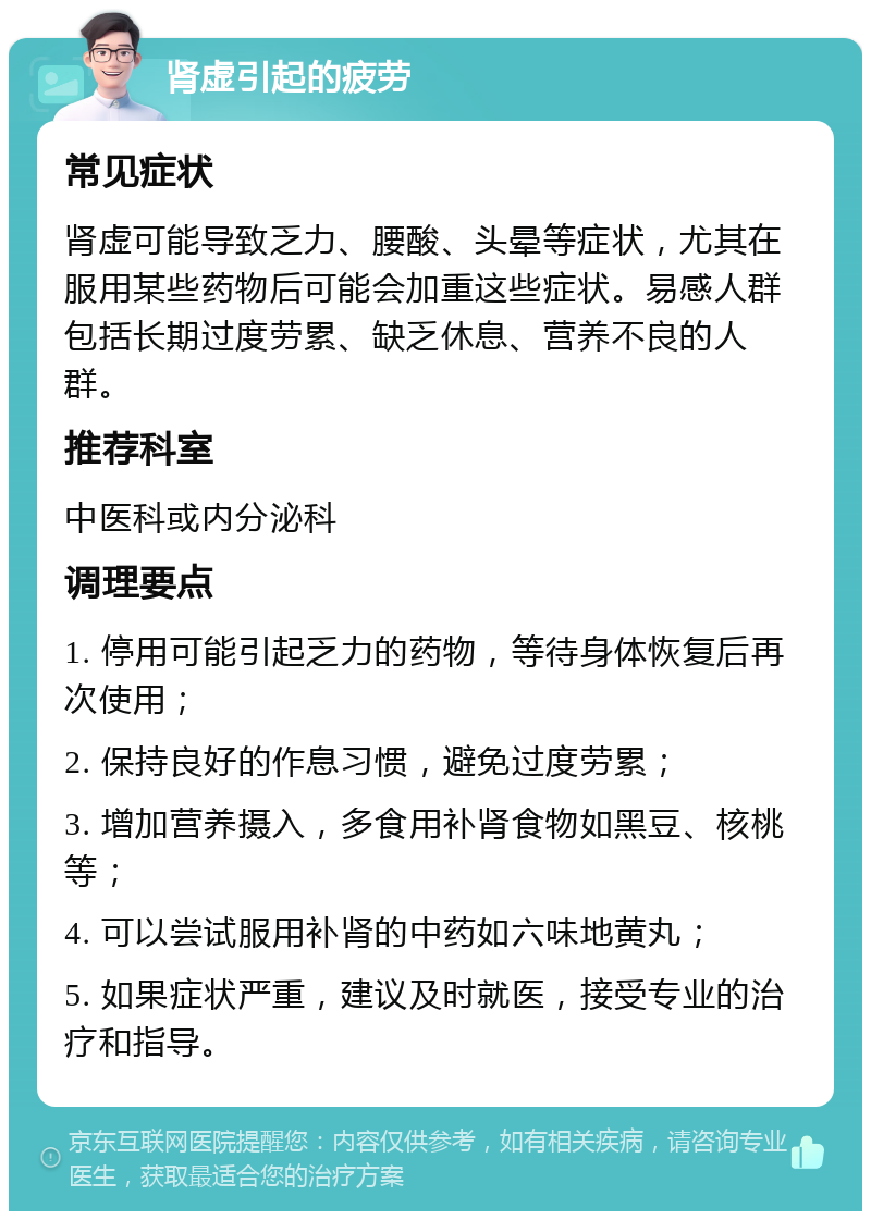 肾虚引起的疲劳 常见症状 肾虚可能导致乏力、腰酸、头晕等症状，尤其在服用某些药物后可能会加重这些症状。易感人群包括长期过度劳累、缺乏休息、营养不良的人群。 推荐科室 中医科或内分泌科 调理要点 1. 停用可能引起乏力的药物，等待身体恢复后再次使用； 2. 保持良好的作息习惯，避免过度劳累； 3. 增加营养摄入，多食用补肾食物如黑豆、核桃等； 4. 可以尝试服用补肾的中药如六味地黄丸； 5. 如果症状严重，建议及时就医，接受专业的治疗和指导。