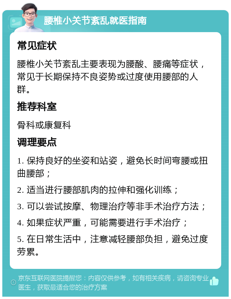 腰椎小关节紊乱就医指南 常见症状 腰椎小关节紊乱主要表现为腰酸、腰痛等症状，常见于长期保持不良姿势或过度使用腰部的人群。 推荐科室 骨科或康复科 调理要点 1. 保持良好的坐姿和站姿，避免长时间弯腰或扭曲腰部； 2. 适当进行腰部肌肉的拉伸和强化训练； 3. 可以尝试按摩、物理治疗等非手术治疗方法； 4. 如果症状严重，可能需要进行手术治疗； 5. 在日常生活中，注意减轻腰部负担，避免过度劳累。