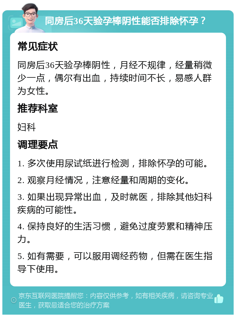 同房后36天验孕棒阴性能否排除怀孕？ 常见症状 同房后36天验孕棒阴性，月经不规律，经量稍微少一点，偶尔有出血，持续时间不长，易感人群为女性。 推荐科室 妇科 调理要点 1. 多次使用尿试纸进行检测，排除怀孕的可能。 2. 观察月经情况，注意经量和周期的变化。 3. 如果出现异常出血，及时就医，排除其他妇科疾病的可能性。 4. 保持良好的生活习惯，避免过度劳累和精神压力。 5. 如有需要，可以服用调经药物，但需在医生指导下使用。