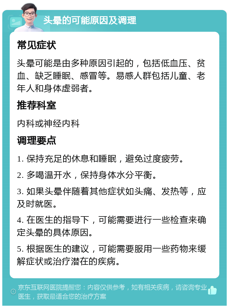 头晕的可能原因及调理 常见症状 头晕可能是由多种原因引起的，包括低血压、贫血、缺乏睡眠、感冒等。易感人群包括儿童、老年人和身体虚弱者。 推荐科室 内科或神经内科 调理要点 1. 保持充足的休息和睡眠，避免过度疲劳。 2. 多喝温开水，保持身体水分平衡。 3. 如果头晕伴随着其他症状如头痛、发热等，应及时就医。 4. 在医生的指导下，可能需要进行一些检查来确定头晕的具体原因。 5. 根据医生的建议，可能需要服用一些药物来缓解症状或治疗潜在的疾病。