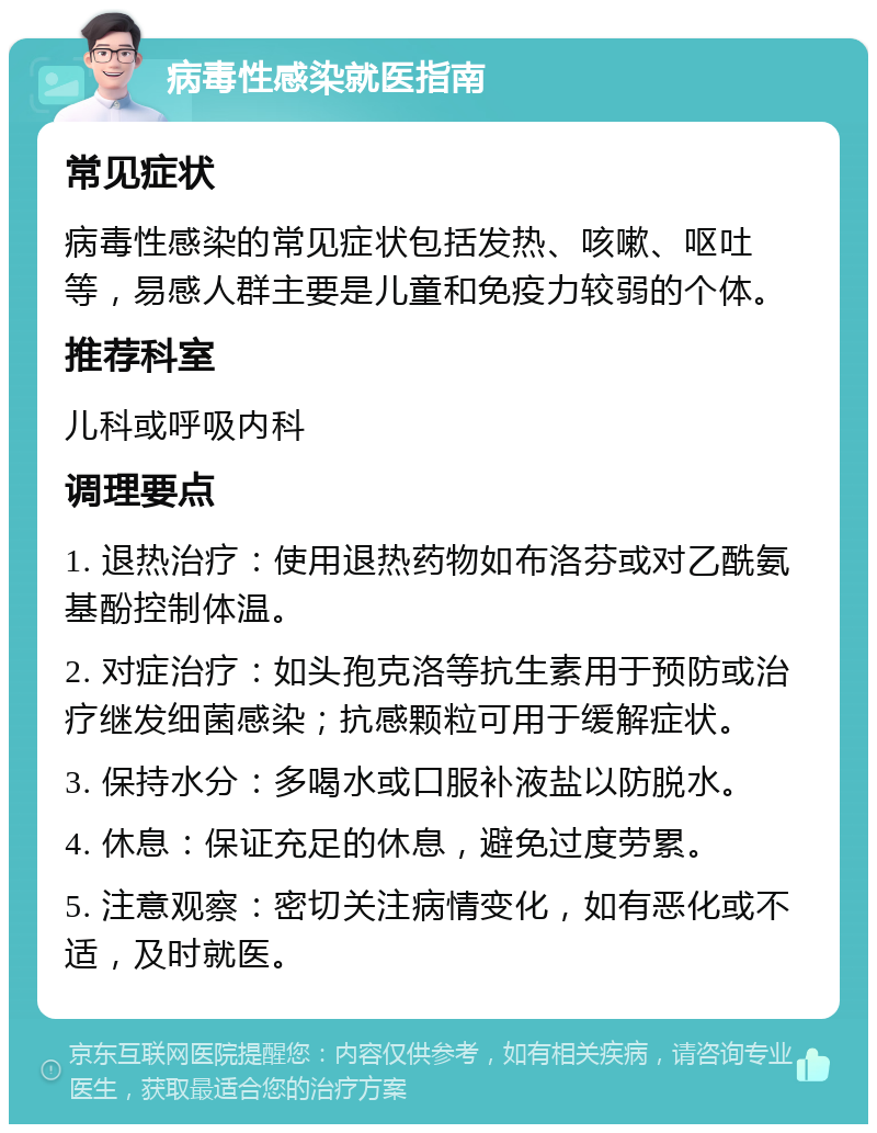 病毒性感染就医指南 常见症状 病毒性感染的常见症状包括发热、咳嗽、呕吐等，易感人群主要是儿童和免疫力较弱的个体。 推荐科室 儿科或呼吸内科 调理要点 1. 退热治疗：使用退热药物如布洛芬或对乙酰氨基酚控制体温。 2. 对症治疗：如头孢克洛等抗生素用于预防或治疗继发细菌感染；抗感颗粒可用于缓解症状。 3. 保持水分：多喝水或口服补液盐以防脱水。 4. 休息：保证充足的休息，避免过度劳累。 5. 注意观察：密切关注病情变化，如有恶化或不适，及时就医。