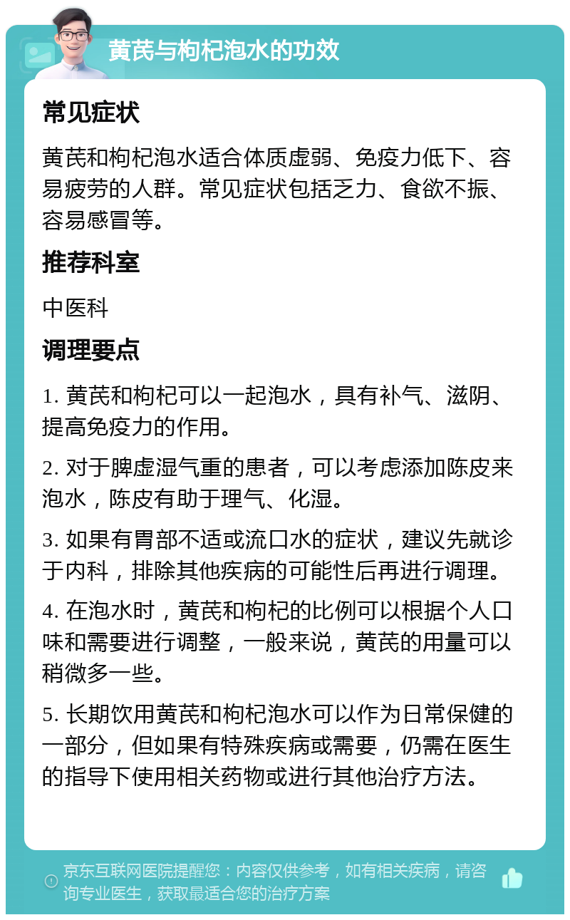 黄芪与枸杞泡水的功效 常见症状 黄芪和枸杞泡水适合体质虚弱、免疫力低下、容易疲劳的人群。常见症状包括乏力、食欲不振、容易感冒等。 推荐科室 中医科 调理要点 1. 黄芪和枸杞可以一起泡水，具有补气、滋阴、提高免疫力的作用。 2. 对于脾虚湿气重的患者，可以考虑添加陈皮来泡水，陈皮有助于理气、化湿。 3. 如果有胃部不适或流口水的症状，建议先就诊于内科，排除其他疾病的可能性后再进行调理。 4. 在泡水时，黄芪和枸杞的比例可以根据个人口味和需要进行调整，一般来说，黄芪的用量可以稍微多一些。 5. 长期饮用黄芪和枸杞泡水可以作为日常保健的一部分，但如果有特殊疾病或需要，仍需在医生的指导下使用相关药物或进行其他治疗方法。