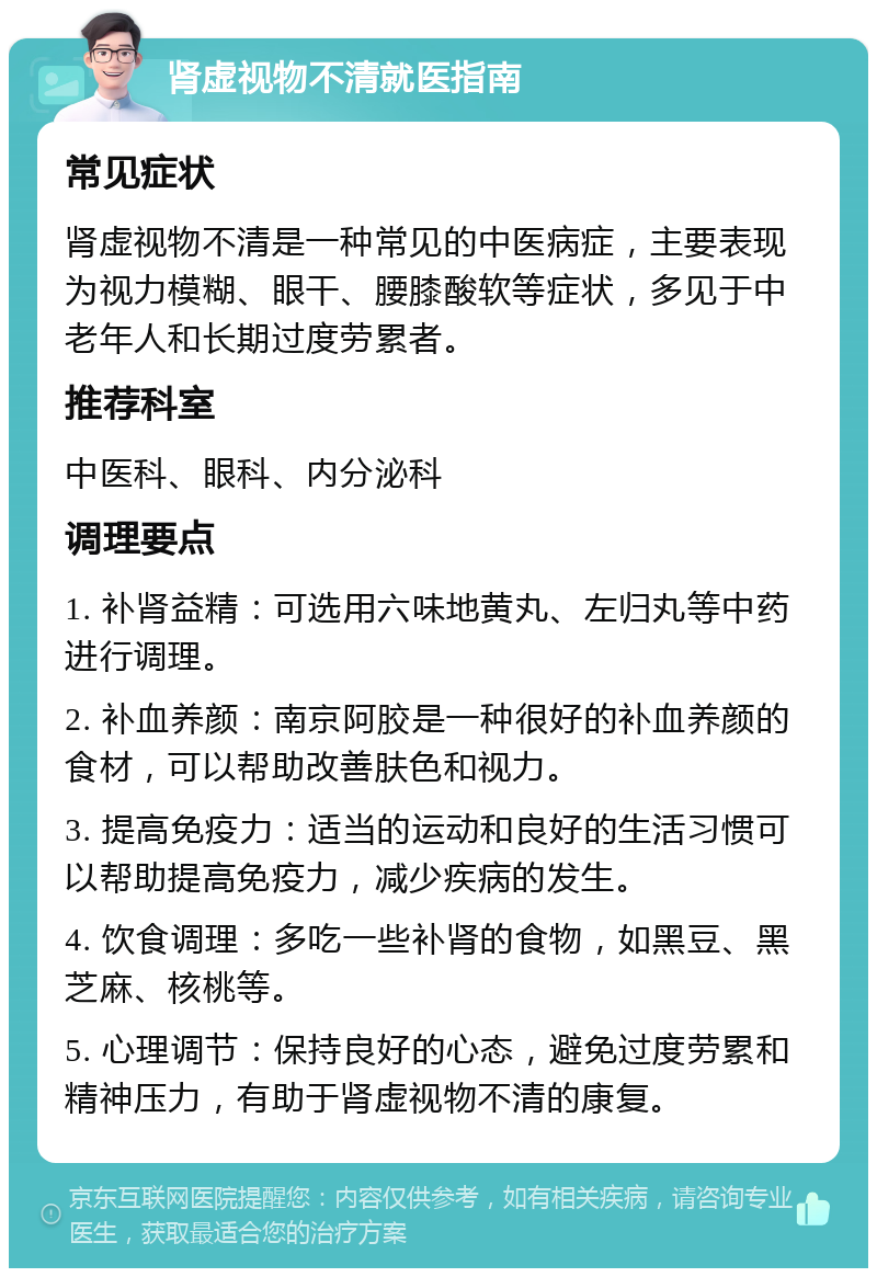 肾虚视物不清就医指南 常见症状 肾虚视物不清是一种常见的中医病症，主要表现为视力模糊、眼干、腰膝酸软等症状，多见于中老年人和长期过度劳累者。 推荐科室 中医科、眼科、内分泌科 调理要点 1. 补肾益精：可选用六味地黄丸、左归丸等中药进行调理。 2. 补血养颜：南京阿胶是一种很好的补血养颜的食材，可以帮助改善肤色和视力。 3. 提高免疫力：适当的运动和良好的生活习惯可以帮助提高免疫力，减少疾病的发生。 4. 饮食调理：多吃一些补肾的食物，如黑豆、黑芝麻、核桃等。 5. 心理调节：保持良好的心态，避免过度劳累和精神压力，有助于肾虚视物不清的康复。