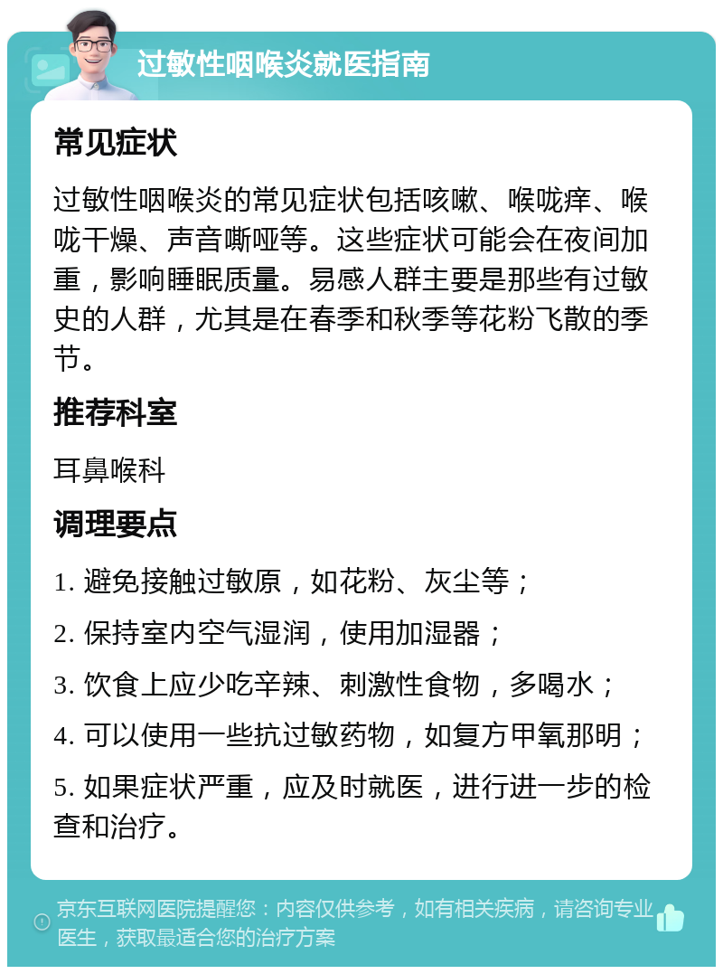 过敏性咽喉炎就医指南 常见症状 过敏性咽喉炎的常见症状包括咳嗽、喉咙痒、喉咙干燥、声音嘶哑等。这些症状可能会在夜间加重，影响睡眠质量。易感人群主要是那些有过敏史的人群，尤其是在春季和秋季等花粉飞散的季节。 推荐科室 耳鼻喉科 调理要点 1. 避免接触过敏原，如花粉、灰尘等； 2. 保持室内空气湿润，使用加湿器； 3. 饮食上应少吃辛辣、刺激性食物，多喝水； 4. 可以使用一些抗过敏药物，如复方甲氧那明； 5. 如果症状严重，应及时就医，进行进一步的检查和治疗。