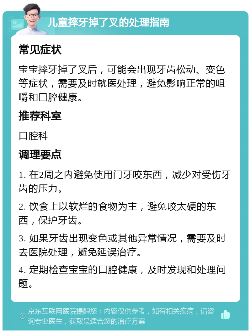 儿童摔牙掉了叉的处理指南 常见症状 宝宝摔牙掉了叉后，可能会出现牙齿松动、变色等症状，需要及时就医处理，避免影响正常的咀嚼和口腔健康。 推荐科室 口腔科 调理要点 1. 在2周之内避免使用门牙咬东西，减少对受伤牙齿的压力。 2. 饮食上以软烂的食物为主，避免咬太硬的东西，保护牙齿。 3. 如果牙齿出现变色或其他异常情况，需要及时去医院处理，避免延误治疗。 4. 定期检查宝宝的口腔健康，及时发现和处理问题。