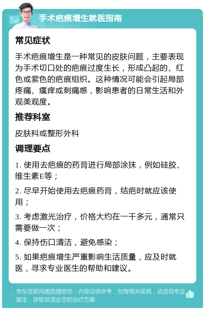 手术疤痕增生就医指南 常见症状 手术疤痕增生是一种常见的皮肤问题，主要表现为手术切口处的疤痕过度生长，形成凸起的、红色或紫色的疤痕组织。这种情况可能会引起局部疼痛、瘙痒或刺痛感，影响患者的日常生活和外观美观度。 推荐科室 皮肤科或整形外科 调理要点 1. 使用去疤痕的药膏进行局部涂抹，例如硅胶、维生素E等； 2. 尽早开始使用去疤痕药膏，结疤时就应该使用； 3. 考虑激光治疗，价格大约在一千多元，通常只需要做一次； 4. 保持伤口清洁，避免感染； 5. 如果疤痕增生严重影响生活质量，应及时就医，寻求专业医生的帮助和建议。