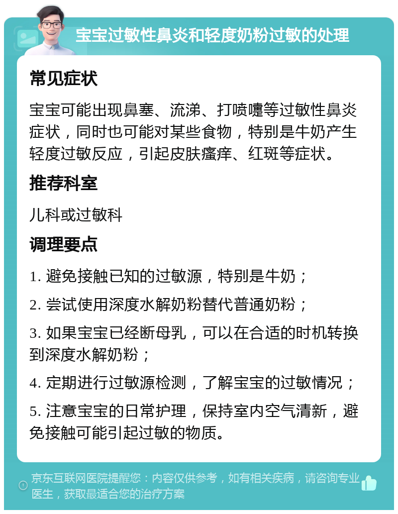 宝宝过敏性鼻炎和轻度奶粉过敏的处理 常见症状 宝宝可能出现鼻塞、流涕、打喷嚏等过敏性鼻炎症状，同时也可能对某些食物，特别是牛奶产生轻度过敏反应，引起皮肤瘙痒、红斑等症状。 推荐科室 儿科或过敏科 调理要点 1. 避免接触已知的过敏源，特别是牛奶； 2. 尝试使用深度水解奶粉替代普通奶粉； 3. 如果宝宝已经断母乳，可以在合适的时机转换到深度水解奶粉； 4. 定期进行过敏源检测，了解宝宝的过敏情况； 5. 注意宝宝的日常护理，保持室内空气清新，避免接触可能引起过敏的物质。