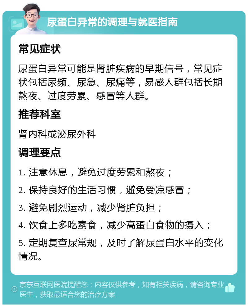 尿蛋白异常的调理与就医指南 常见症状 尿蛋白异常可能是肾脏疾病的早期信号，常见症状包括尿频、尿急、尿痛等，易感人群包括长期熬夜、过度劳累、感冒等人群。 推荐科室 肾内科或泌尿外科 调理要点 1. 注意休息，避免过度劳累和熬夜； 2. 保持良好的生活习惯，避免受凉感冒； 3. 避免剧烈运动，减少肾脏负担； 4. 饮食上多吃素食，减少高蛋白食物的摄入； 5. 定期复查尿常规，及时了解尿蛋白水平的变化情况。