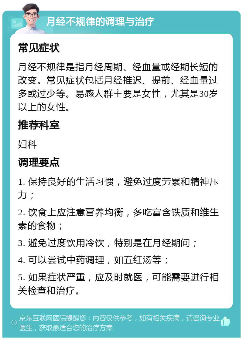 月经不规律的调理与治疗 常见症状 月经不规律是指月经周期、经血量或经期长短的改变。常见症状包括月经推迟、提前、经血量过多或过少等。易感人群主要是女性，尤其是30岁以上的女性。 推荐科室 妇科 调理要点 1. 保持良好的生活习惯，避免过度劳累和精神压力； 2. 饮食上应注意营养均衡，多吃富含铁质和维生素的食物； 3. 避免过度饮用冷饮，特别是在月经期间； 4. 可以尝试中药调理，如五红汤等； 5. 如果症状严重，应及时就医，可能需要进行相关检查和治疗。