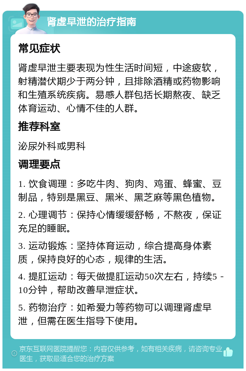 肾虚早泄的治疗指南 常见症状 肾虚早泄主要表现为性生活时间短，中途疲软，射精潜伏期少于两分钟，且排除酒精或药物影响和生殖系统疾病。易感人群包括长期熬夜、缺乏体育运动、心情不佳的人群。 推荐科室 泌尿外科或男科 调理要点 1. 饮食调理：多吃牛肉、狗肉、鸡蛋、蜂蜜、豆制品，特别是黑豆、黑米、黑芝麻等黑色植物。 2. 心理调节：保持心情缓缓舒畅，不熬夜，保证充足的睡眠。 3. 运动锻炼：坚持体育运动，综合提高身体素质，保持良好的心态，规律的生活。 4. 提肛运动：每天做提肛运动50次左右，持续5－10分钟，帮助改善早泄症状。 5. 药物治疗：如希爱力等药物可以调理肾虚早泄，但需在医生指导下使用。