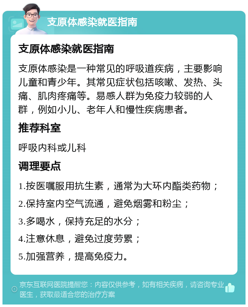 支原体感染就医指南 支原体感染就医指南 支原体感染是一种常见的呼吸道疾病，主要影响儿童和青少年。其常见症状包括咳嗽、发热、头痛、肌肉疼痛等。易感人群为免疫力较弱的人群，例如小儿、老年人和慢性疾病患者。 推荐科室 呼吸内科或儿科 调理要点 1.按医嘱服用抗生素，通常为大环内酯类药物； 2.保持室内空气流通，避免烟雾和粉尘； 3.多喝水，保持充足的水分； 4.注意休息，避免过度劳累； 5.加强营养，提高免疫力。