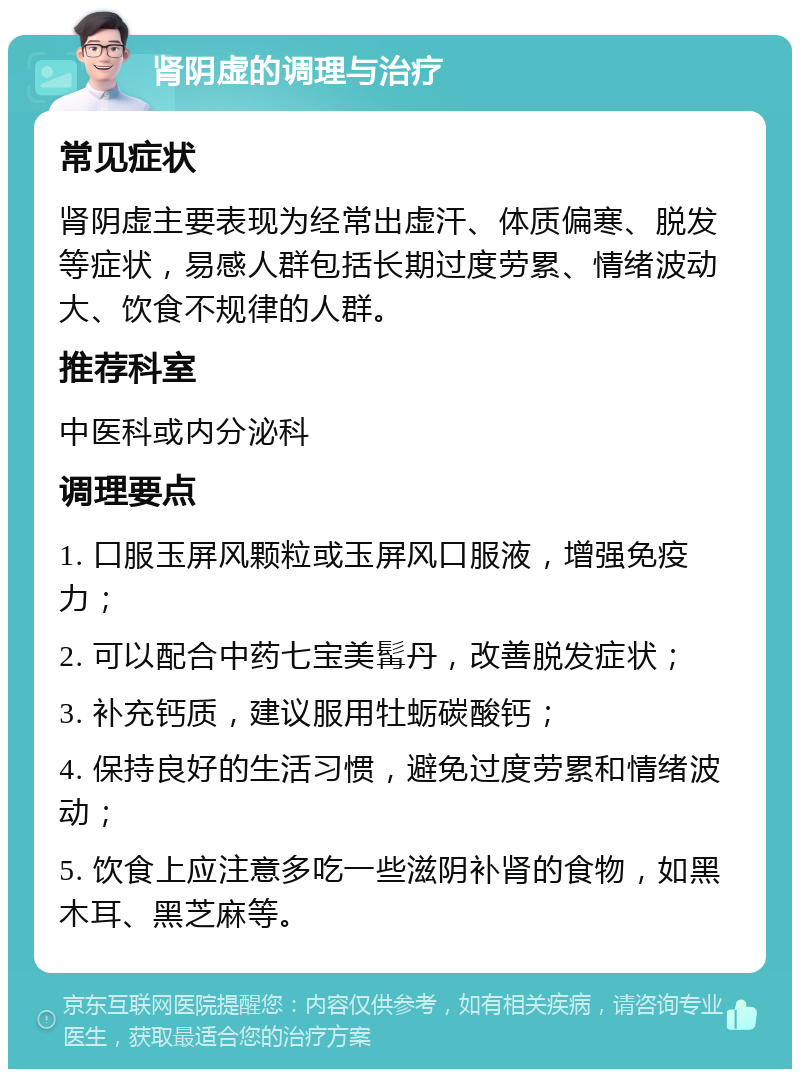 肾阴虚的调理与治疗 常见症状 肾阴虚主要表现为经常出虚汗、体质偏寒、脱发等症状，易感人群包括长期过度劳累、情绪波动大、饮食不规律的人群。 推荐科室 中医科或内分泌科 调理要点 1. 口服玉屏风颗粒或玉屏风口服液，增强免疫力； 2. 可以配合中药七宝美髯丹，改善脱发症状； 3. 补充钙质，建议服用牡蛎碳酸钙； 4. 保持良好的生活习惯，避免过度劳累和情绪波动； 5. 饮食上应注意多吃一些滋阴补肾的食物，如黑木耳、黑芝麻等。