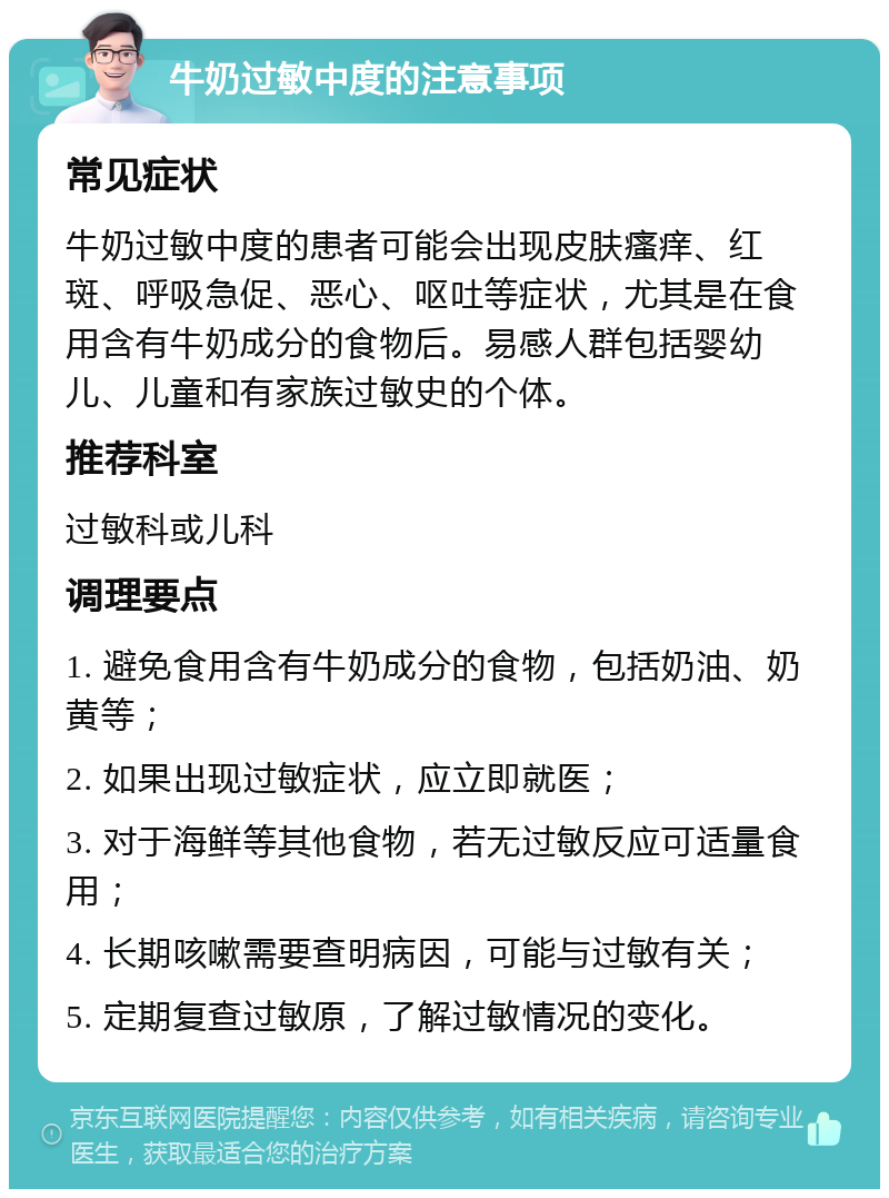 牛奶过敏中度的注意事项 常见症状 牛奶过敏中度的患者可能会出现皮肤瘙痒、红斑、呼吸急促、恶心、呕吐等症状，尤其是在食用含有牛奶成分的食物后。易感人群包括婴幼儿、儿童和有家族过敏史的个体。 推荐科室 过敏科或儿科 调理要点 1. 避免食用含有牛奶成分的食物，包括奶油、奶黄等； 2. 如果出现过敏症状，应立即就医； 3. 对于海鲜等其他食物，若无过敏反应可适量食用； 4. 长期咳嗽需要查明病因，可能与过敏有关； 5. 定期复查过敏原，了解过敏情况的变化。