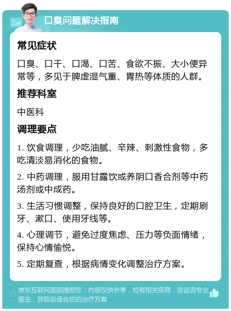 口臭问题解决指南 常见症状 口臭、口干、口渴、口苦、食欲不振、大小便异常等，多见于脾虚湿气重、胃热等体质的人群。 推荐科室 中医科 调理要点 1. 饮食调理，少吃油腻、辛辣、刺激性食物，多吃清淡易消化的食物。 2. 中药调理，服用甘露饮或养阴口香合剂等中药汤剂或中成药。 3. 生活习惯调整，保持良好的口腔卫生，定期刷牙、漱口、使用牙线等。 4. 心理调节，避免过度焦虑、压力等负面情绪，保持心情愉悦。 5. 定期复查，根据病情变化调整治疗方案。