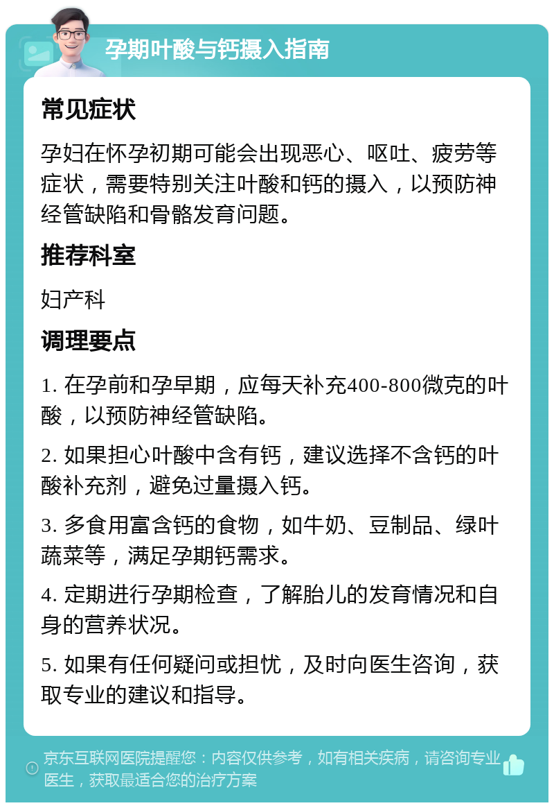 孕期叶酸与钙摄入指南 常见症状 孕妇在怀孕初期可能会出现恶心、呕吐、疲劳等症状，需要特别关注叶酸和钙的摄入，以预防神经管缺陷和骨骼发育问题。 推荐科室 妇产科 调理要点 1. 在孕前和孕早期，应每天补充400-800微克的叶酸，以预防神经管缺陷。 2. 如果担心叶酸中含有钙，建议选择不含钙的叶酸补充剂，避免过量摄入钙。 3. 多食用富含钙的食物，如牛奶、豆制品、绿叶蔬菜等，满足孕期钙需求。 4. 定期进行孕期检查，了解胎儿的发育情况和自身的营养状况。 5. 如果有任何疑问或担忧，及时向医生咨询，获取专业的建议和指导。