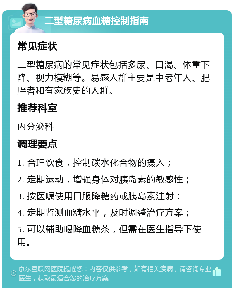 二型糖尿病血糖控制指南 常见症状 二型糖尿病的常见症状包括多尿、口渴、体重下降、视力模糊等。易感人群主要是中老年人、肥胖者和有家族史的人群。 推荐科室 内分泌科 调理要点 1. 合理饮食，控制碳水化合物的摄入； 2. 定期运动，增强身体对胰岛素的敏感性； 3. 按医嘱使用口服降糖药或胰岛素注射； 4. 定期监测血糖水平，及时调整治疗方案； 5. 可以辅助喝降血糖茶，但需在医生指导下使用。