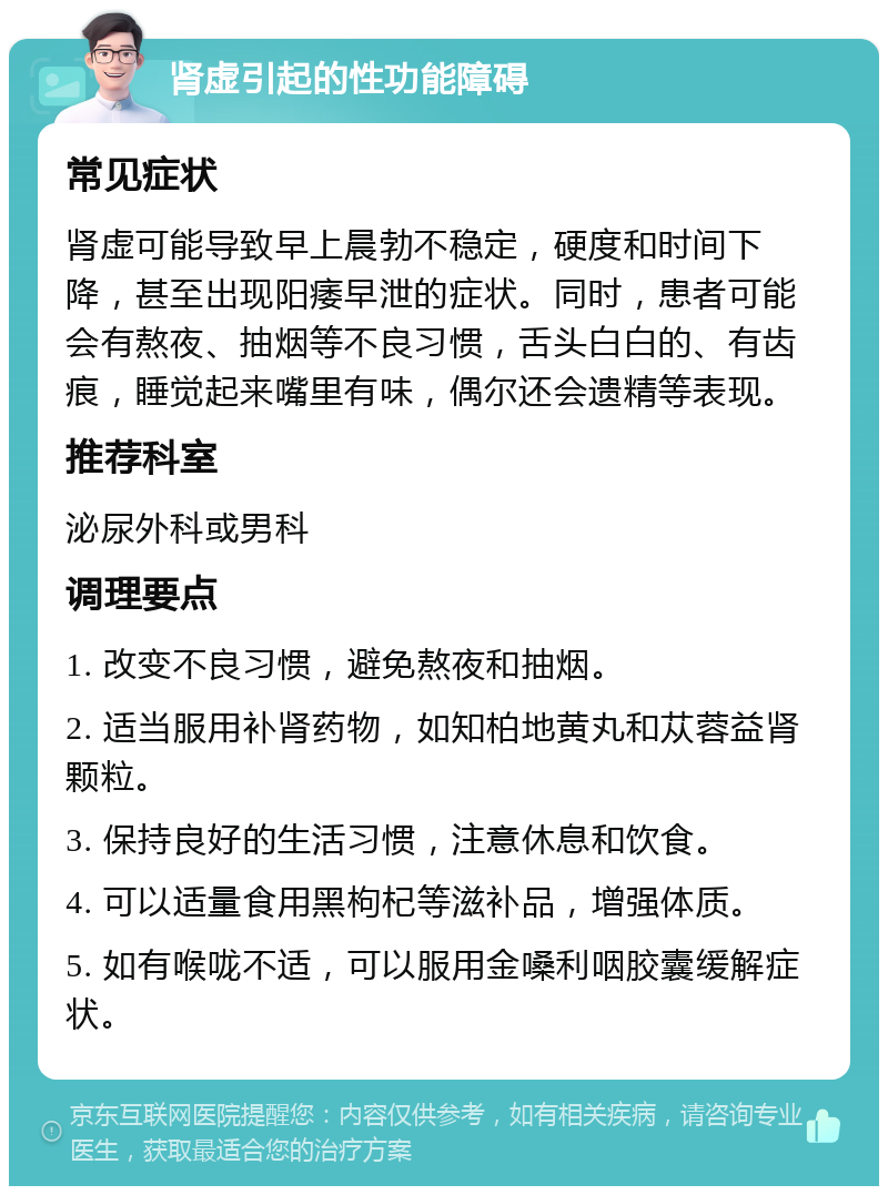 肾虚引起的性功能障碍 常见症状 肾虚可能导致早上晨勃不稳定，硬度和时间下降，甚至出现阳痿早泄的症状。同时，患者可能会有熬夜、抽烟等不良习惯，舌头白白的、有齿痕，睡觉起来嘴里有味，偶尔还会遗精等表现。 推荐科室 泌尿外科或男科 调理要点 1. 改变不良习惯，避免熬夜和抽烟。 2. 适当服用补肾药物，如知柏地黄丸和苁蓉益肾颗粒。 3. 保持良好的生活习惯，注意休息和饮食。 4. 可以适量食用黑枸杞等滋补品，增强体质。 5. 如有喉咙不适，可以服用金嗓利咽胶囊缓解症状。