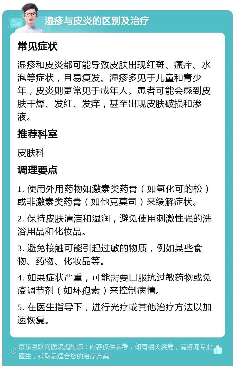 湿疹与皮炎的区别及治疗 常见症状 湿疹和皮炎都可能导致皮肤出现红斑、瘙痒、水泡等症状，且易复发。湿疹多见于儿童和青少年，皮炎则更常见于成年人。患者可能会感到皮肤干燥、发红、发痒，甚至出现皮肤破损和渗液。 推荐科室 皮肤科 调理要点 1. 使用外用药物如激素类药膏（如氢化可的松）或非激素类药膏（如他克莫司）来缓解症状。 2. 保持皮肤清洁和湿润，避免使用刺激性强的洗浴用品和化妆品。 3. 避免接触可能引起过敏的物质，例如某些食物、药物、化妆品等。 4. 如果症状严重，可能需要口服抗过敏药物或免疫调节剂（如环孢素）来控制病情。 5. 在医生指导下，进行光疗或其他治疗方法以加速恢复。