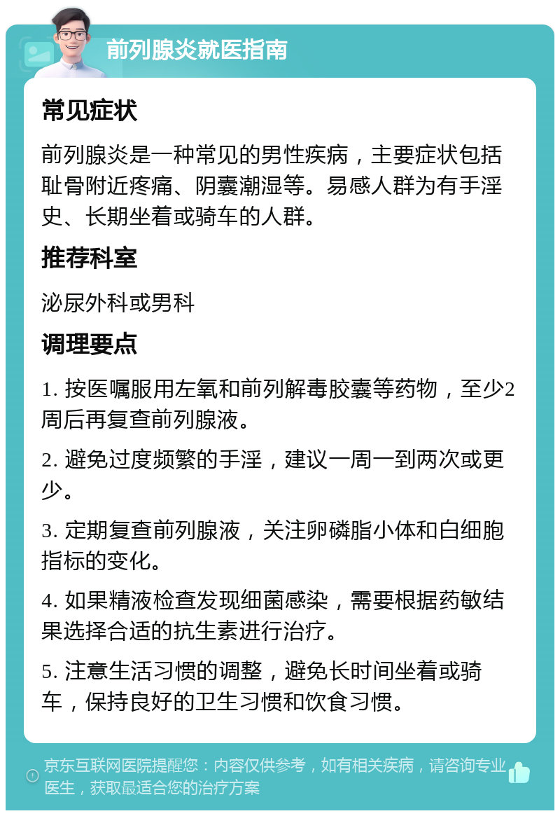 前列腺炎就医指南 常见症状 前列腺炎是一种常见的男性疾病，主要症状包括耻骨附近疼痛、阴囊潮湿等。易感人群为有手淫史、长期坐着或骑车的人群。 推荐科室 泌尿外科或男科 调理要点 1. 按医嘱服用左氧和前列解毒胶囊等药物，至少2周后再复查前列腺液。 2. 避免过度频繁的手淫，建议一周一到两次或更少。 3. 定期复查前列腺液，关注卵磷脂小体和白细胞指标的变化。 4. 如果精液检查发现细菌感染，需要根据药敏结果选择合适的抗生素进行治疗。 5. 注意生活习惯的调整，避免长时间坐着或骑车，保持良好的卫生习惯和饮食习惯。