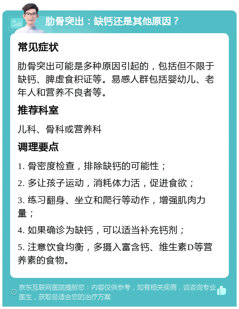 肋骨突出：缺钙还是其他原因？ 常见症状 肋骨突出可能是多种原因引起的，包括但不限于缺钙、脾虚食积证等。易感人群包括婴幼儿、老年人和营养不良者等。 推荐科室 儿科、骨科或营养科 调理要点 1. 骨密度检查，排除缺钙的可能性； 2. 多让孩子运动，消耗体力活，促进食欲； 3. 练习翻身、坐立和爬行等动作，增强肌肉力量； 4. 如果确诊为缺钙，可以适当补充钙剂； 5. 注意饮食均衡，多摄入富含钙、维生素D等营养素的食物。