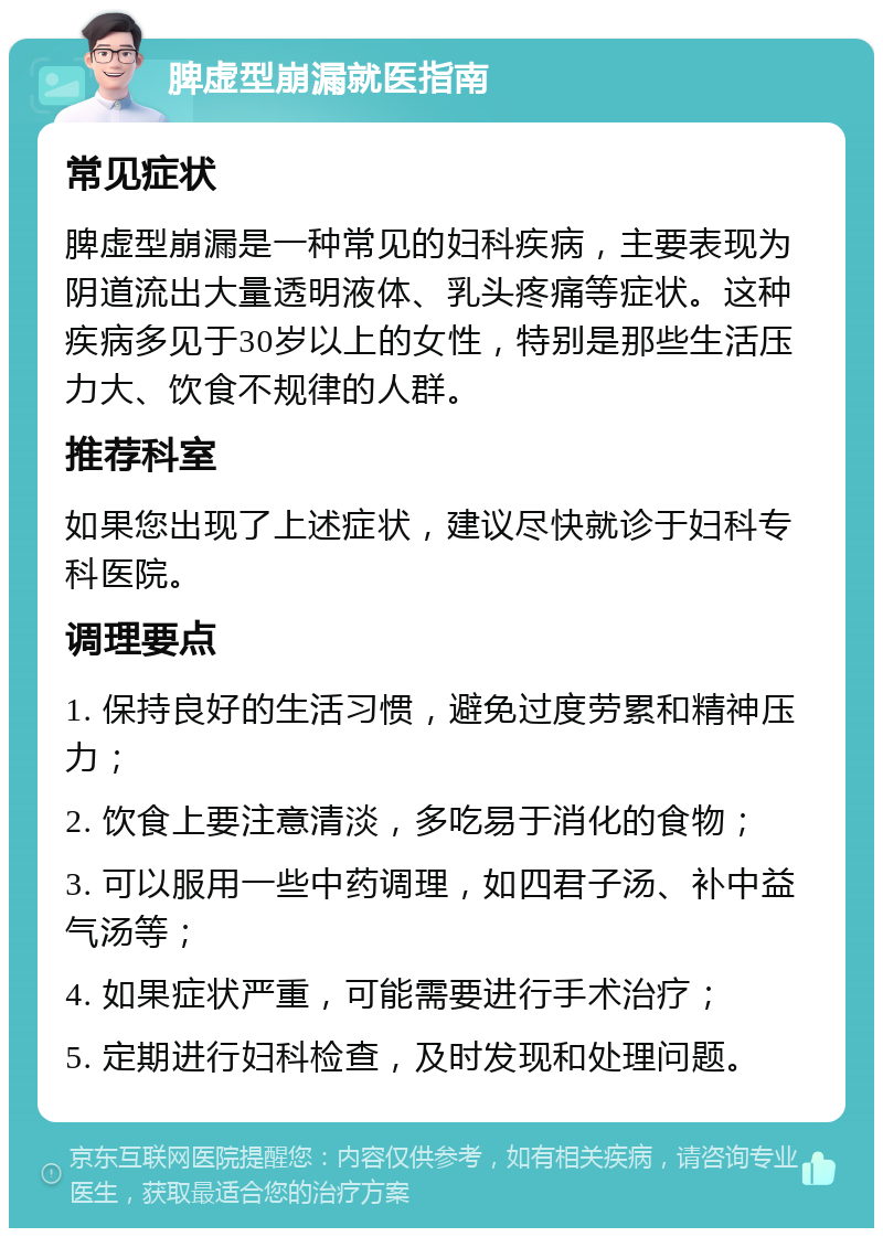 脾虚型崩漏就医指南 常见症状 脾虚型崩漏是一种常见的妇科疾病，主要表现为阴道流出大量透明液体、乳头疼痛等症状。这种疾病多见于30岁以上的女性，特别是那些生活压力大、饮食不规律的人群。 推荐科室 如果您出现了上述症状，建议尽快就诊于妇科专科医院。 调理要点 1. 保持良好的生活习惯，避免过度劳累和精神压力； 2. 饮食上要注意清淡，多吃易于消化的食物； 3. 可以服用一些中药调理，如四君子汤、补中益气汤等； 4. 如果症状严重，可能需要进行手术治疗； 5. 定期进行妇科检查，及时发现和处理问题。