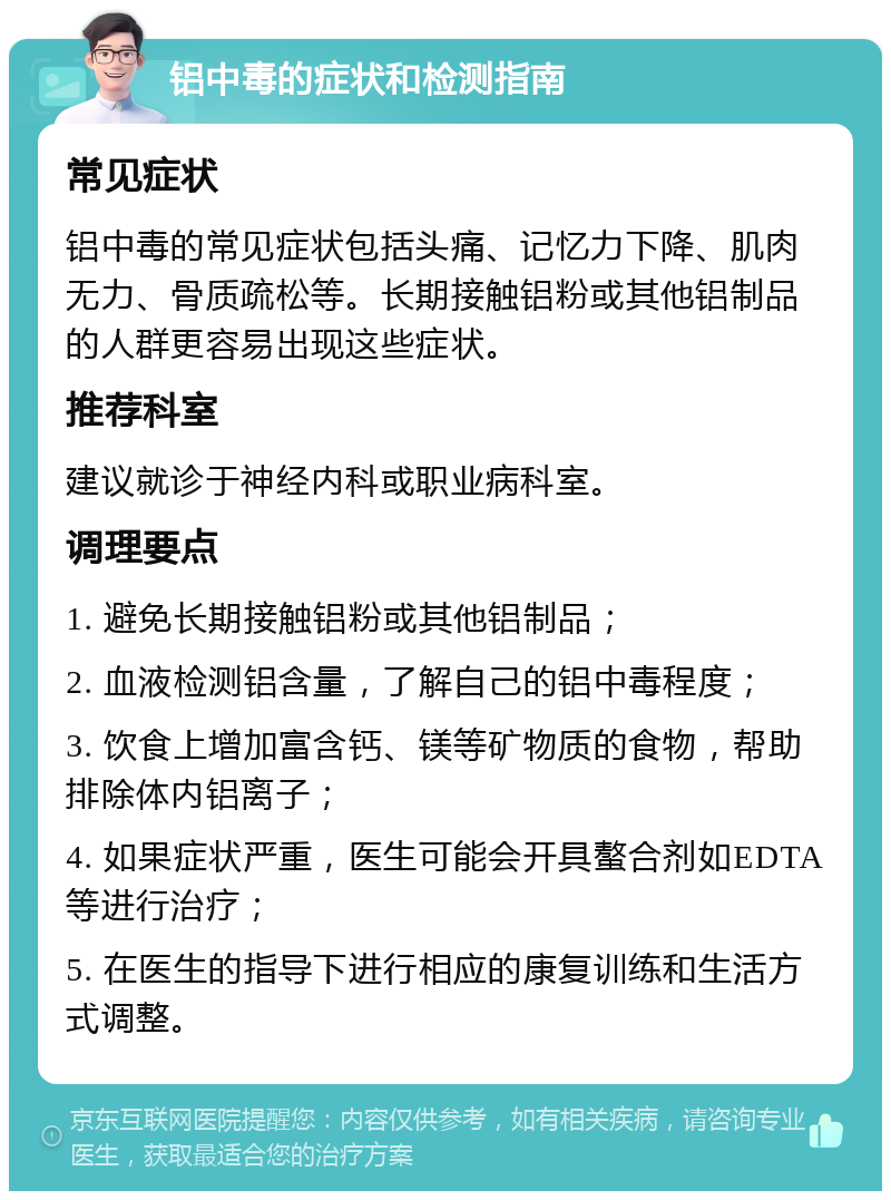 铝中毒的症状和检测指南 常见症状 铝中毒的常见症状包括头痛、记忆力下降、肌肉无力、骨质疏松等。长期接触铝粉或其他铝制品的人群更容易出现这些症状。 推荐科室 建议就诊于神经内科或职业病科室。 调理要点 1. 避免长期接触铝粉或其他铝制品； 2. 血液检测铝含量，了解自己的铝中毒程度； 3. 饮食上增加富含钙、镁等矿物质的食物，帮助排除体内铝离子； 4. 如果症状严重，医生可能会开具螯合剂如EDTA等进行治疗； 5. 在医生的指导下进行相应的康复训练和生活方式调整。