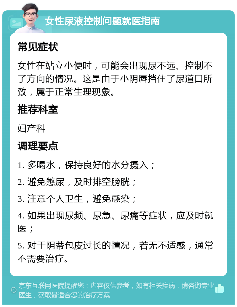 女性尿液控制问题就医指南 常见症状 女性在站立小便时，可能会出现尿不远、控制不了方向的情况。这是由于小阴唇挡住了尿道口所致，属于正常生理现象。 推荐科室 妇产科 调理要点 1. 多喝水，保持良好的水分摄入； 2. 避免憋尿，及时排空膀胱； 3. 注意个人卫生，避免感染； 4. 如果出现尿频、尿急、尿痛等症状，应及时就医； 5. 对于阴蒂包皮过长的情况，若无不适感，通常不需要治疗。