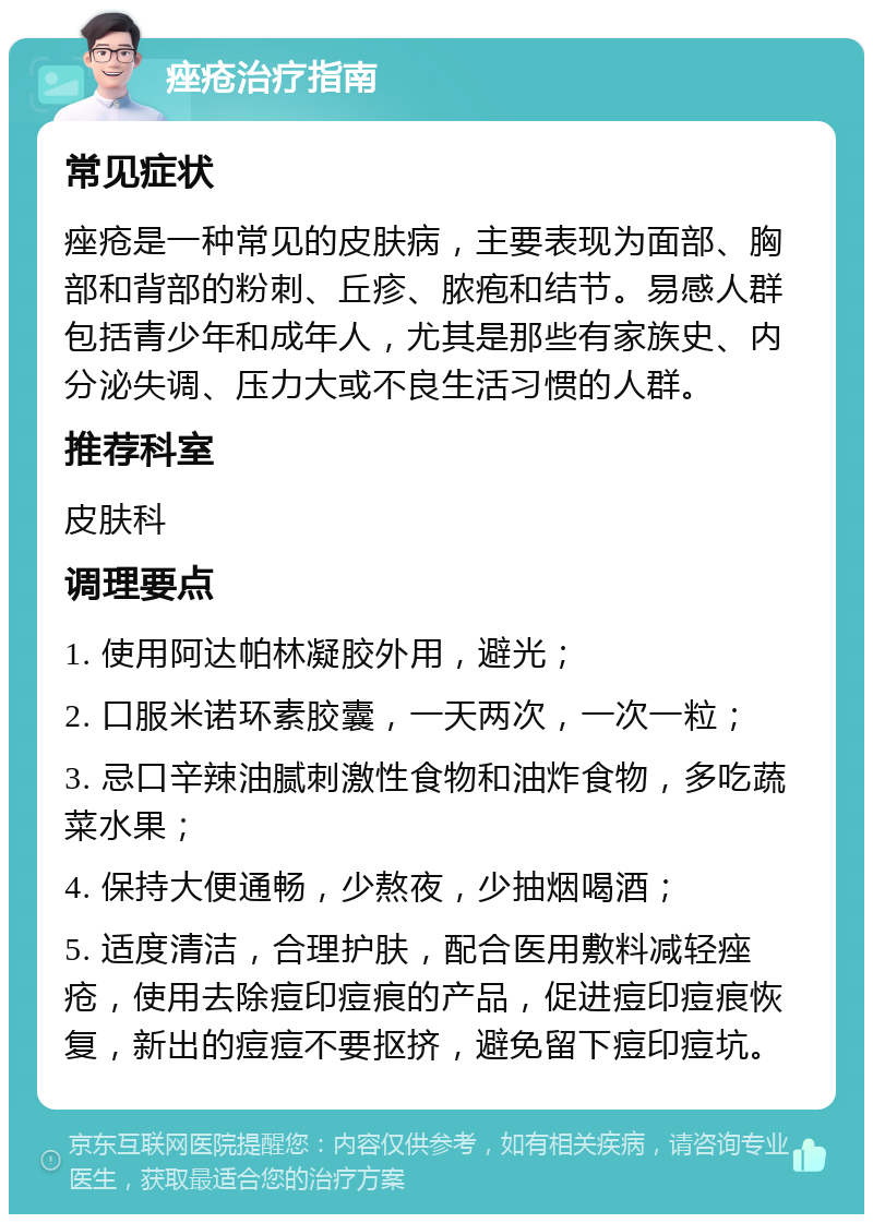 痤疮治疗指南 常见症状 痤疮是一种常见的皮肤病，主要表现为面部、胸部和背部的粉刺、丘疹、脓疱和结节。易感人群包括青少年和成年人，尤其是那些有家族史、内分泌失调、压力大或不良生活习惯的人群。 推荐科室 皮肤科 调理要点 1. 使用阿达帕林凝胶外用，避光； 2. 口服米诺环素胶囊，一天两次，一次一粒； 3. 忌口辛辣油腻刺激性食物和油炸食物，多吃蔬菜水果； 4. 保持大便通畅，少熬夜，少抽烟喝酒； 5. 适度清洁，合理护肤，配合医用敷料减轻痤疮，使用去除痘印痘痕的产品，促进痘印痘痕恢复，新出的痘痘不要抠挤，避免留下痘印痘坑。