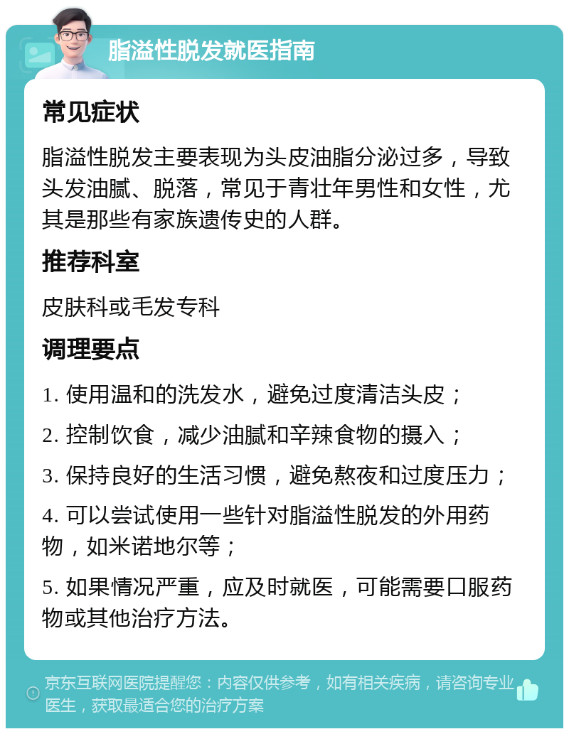 脂溢性脱发就医指南 常见症状 脂溢性脱发主要表现为头皮油脂分泌过多，导致头发油腻、脱落，常见于青壮年男性和女性，尤其是那些有家族遗传史的人群。 推荐科室 皮肤科或毛发专科 调理要点 1. 使用温和的洗发水，避免过度清洁头皮； 2. 控制饮食，减少油腻和辛辣食物的摄入； 3. 保持良好的生活习惯，避免熬夜和过度压力； 4. 可以尝试使用一些针对脂溢性脱发的外用药物，如米诺地尔等； 5. 如果情况严重，应及时就医，可能需要口服药物或其他治疗方法。