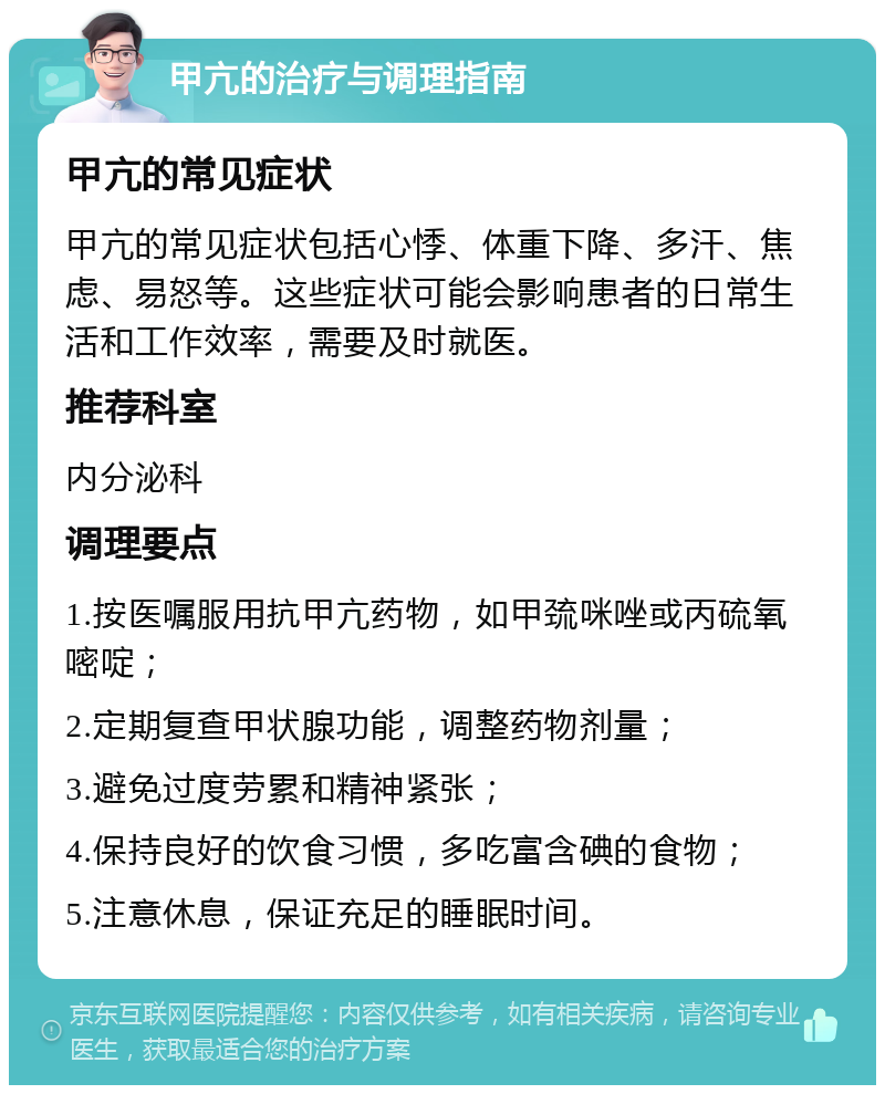 甲亢的治疗与调理指南 甲亢的常见症状 甲亢的常见症状包括心悸、体重下降、多汗、焦虑、易怒等。这些症状可能会影响患者的日常生活和工作效率，需要及时就医。 推荐科室 内分泌科 调理要点 1.按医嘱服用抗甲亢药物，如甲巯咪唑或丙硫氧嘧啶； 2.定期复查甲状腺功能，调整药物剂量； 3.避免过度劳累和精神紧张； 4.保持良好的饮食习惯，多吃富含碘的食物； 5.注意休息，保证充足的睡眠时间。