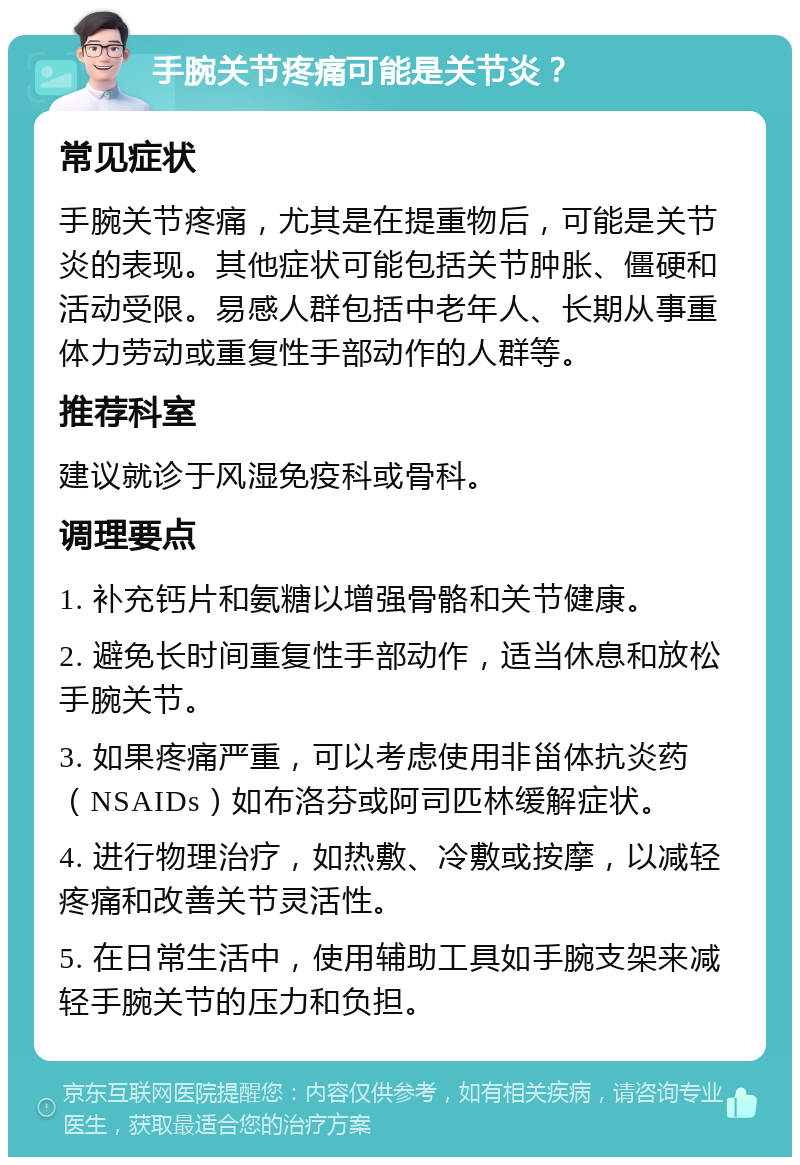 手腕关节疼痛可能是关节炎？ 常见症状 手腕关节疼痛，尤其是在提重物后，可能是关节炎的表现。其他症状可能包括关节肿胀、僵硬和活动受限。易感人群包括中老年人、长期从事重体力劳动或重复性手部动作的人群等。 推荐科室 建议就诊于风湿免疫科或骨科。 调理要点 1. 补充钙片和氨糖以增强骨骼和关节健康。 2. 避免长时间重复性手部动作，适当休息和放松手腕关节。 3. 如果疼痛严重，可以考虑使用非甾体抗炎药（NSAIDs）如布洛芬或阿司匹林缓解症状。 4. 进行物理治疗，如热敷、冷敷或按摩，以减轻疼痛和改善关节灵活性。 5. 在日常生活中，使用辅助工具如手腕支架来减轻手腕关节的压力和负担。