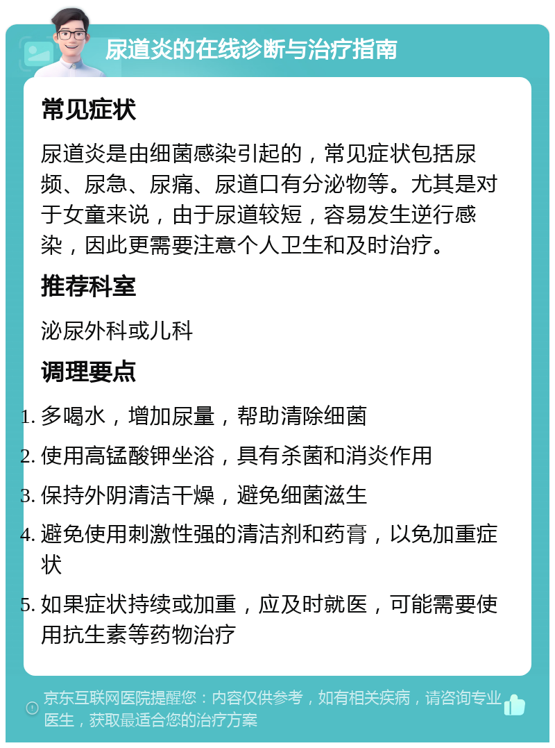 尿道炎的在线诊断与治疗指南 常见症状 尿道炎是由细菌感染引起的，常见症状包括尿频、尿急、尿痛、尿道口有分泌物等。尤其是对于女童来说，由于尿道较短，容易发生逆行感染，因此更需要注意个人卫生和及时治疗。 推荐科室 泌尿外科或儿科 调理要点 多喝水，增加尿量，帮助清除细菌 使用高锰酸钾坐浴，具有杀菌和消炎作用 保持外阴清洁干燥，避免细菌滋生 避免使用刺激性强的清洁剂和药膏，以免加重症状 如果症状持续或加重，应及时就医，可能需要使用抗生素等药物治疗