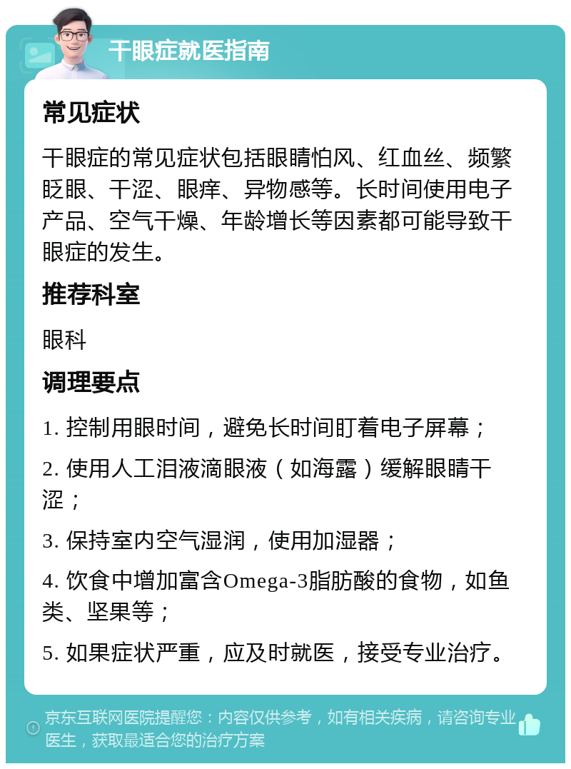 干眼症就医指南 常见症状 干眼症的常见症状包括眼睛怕风、红血丝、频繁眨眼、干涩、眼痒、异物感等。长时间使用电子产品、空气干燥、年龄增长等因素都可能导致干眼症的发生。 推荐科室 眼科 调理要点 1. 控制用眼时间，避免长时间盯着电子屏幕； 2. 使用人工泪液滴眼液（如海露）缓解眼睛干涩； 3. 保持室内空气湿润，使用加湿器； 4. 饮食中增加富含Omega-3脂肪酸的食物，如鱼类、坚果等； 5. 如果症状严重，应及时就医，接受专业治疗。