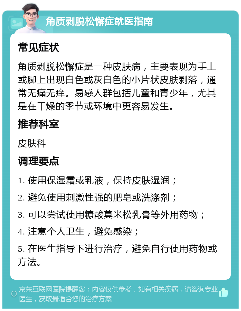 角质剥脱松懈症就医指南 常见症状 角质剥脱松懈症是一种皮肤病，主要表现为手上或脚上出现白色或灰白色的小片状皮肤剥落，通常无痛无痒。易感人群包括儿童和青少年，尤其是在干燥的季节或环境中更容易发生。 推荐科室 皮肤科 调理要点 1. 使用保湿霜或乳液，保持皮肤湿润； 2. 避免使用刺激性强的肥皂或洗涤剂； 3. 可以尝试使用糠酸莫米松乳膏等外用药物； 4. 注意个人卫生，避免感染； 5. 在医生指导下进行治疗，避免自行使用药物或方法。