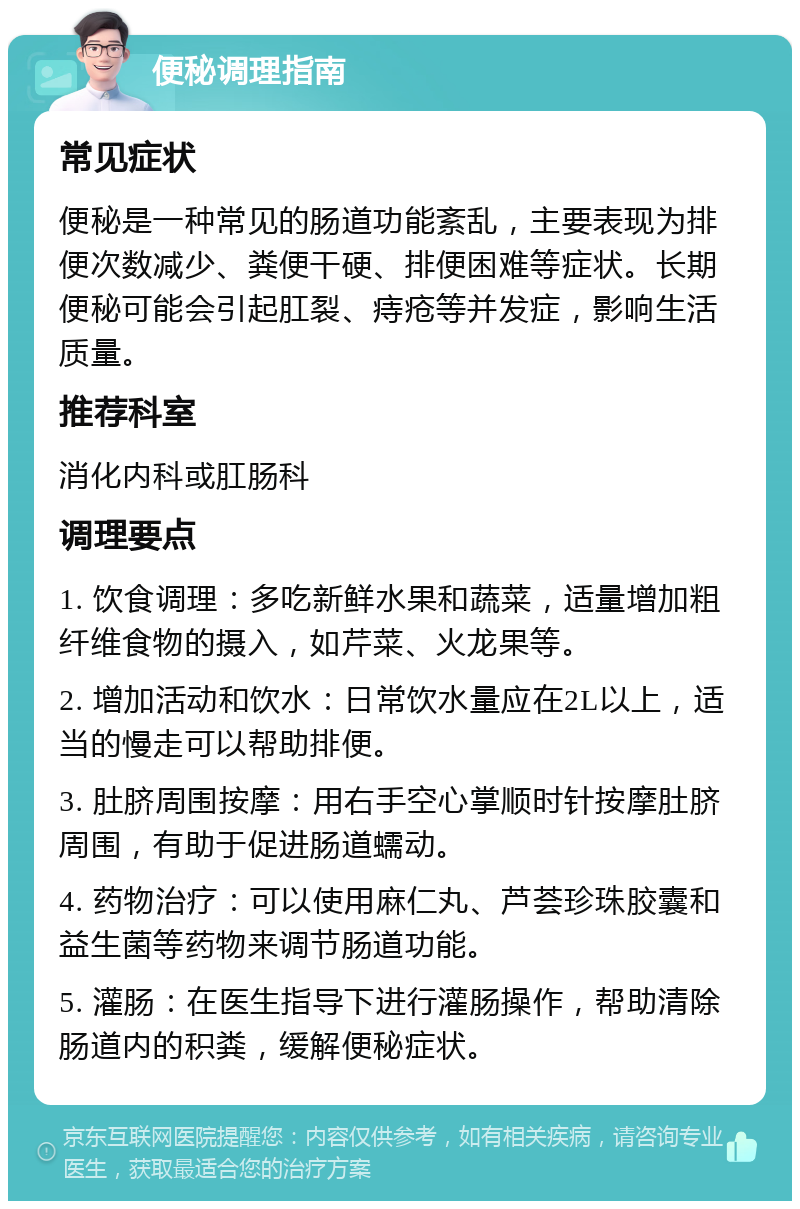 便秘调理指南 常见症状 便秘是一种常见的肠道功能紊乱，主要表现为排便次数减少、粪便干硬、排便困难等症状。长期便秘可能会引起肛裂、痔疮等并发症，影响生活质量。 推荐科室 消化内科或肛肠科 调理要点 1. 饮食调理：多吃新鲜水果和蔬菜，适量增加粗纤维食物的摄入，如芹菜、火龙果等。 2. 增加活动和饮水：日常饮水量应在2L以上，适当的慢走可以帮助排便。 3. 肚脐周围按摩：用右手空心掌顺时针按摩肚脐周围，有助于促进肠道蠕动。 4. 药物治疗：可以使用麻仁丸、芦荟珍珠胶囊和益生菌等药物来调节肠道功能。 5. 灌肠：在医生指导下进行灌肠操作，帮助清除肠道内的积粪，缓解便秘症状。